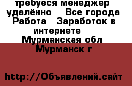 требуеся менеджер (удалённо) - Все города Работа » Заработок в интернете   . Мурманская обл.,Мурманск г.